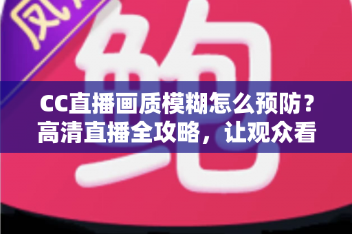 CC直播画质模糊怎么预防？高清直播全攻略，让观众看清你的每一帧