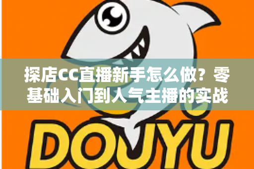 探店CC直播新手怎么做？零基础入门到人气主播的实战全攻略