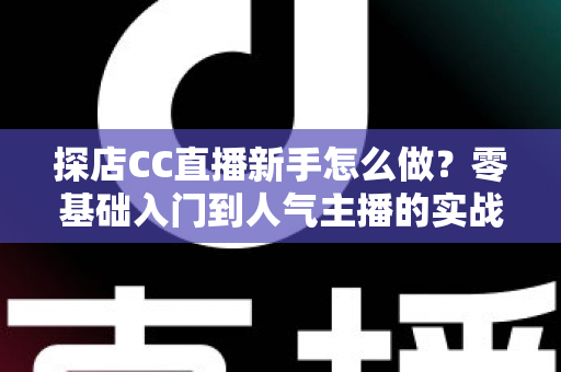 探店CC直播新手怎么做？零基础入门到人气主播的实战全攻略