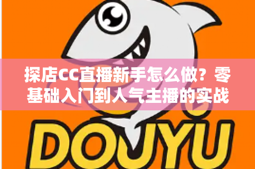 探店CC直播新手怎么做？零基础入门到人气主播的实战全攻略