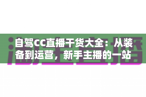 自驾CC直播干货大全:从装备到运营,新手主播的一站式实战指南 自驾CC直播干货大全:从装备到运营,新手主播的一站式实战指南