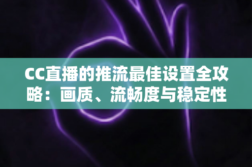 CC直播的推流最佳设置全攻略：画质、流畅度与稳定性一步到位