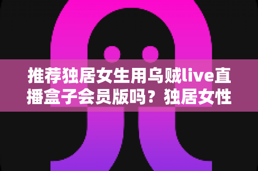 推荐独居女生用乌贼live直播盒子会员版吗？独居女性理性选择直播平台的体验与安全全解析