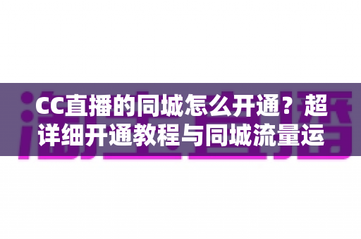 CC直播的同城怎么开通？超详细开通教程与同城流量运营指南，助你快速抢占本地曝光红利