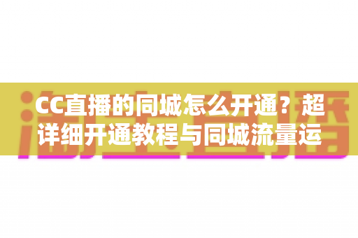 CC直播的同城怎么开通？超详细开通教程与同城流量运营指南，助你快速抢占本地曝光红利