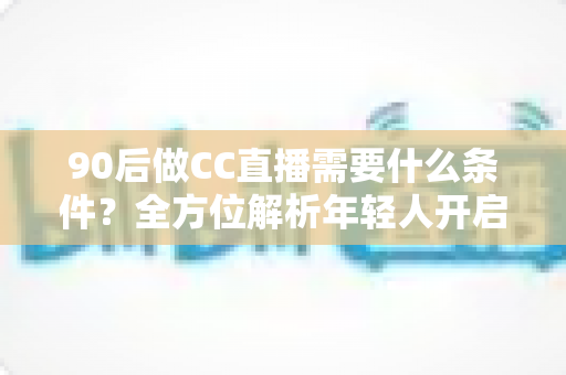 90后做CC直播需要什么条件？全方位解析年轻人开启直播之路的必备要素