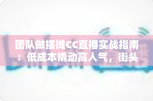 团队做摆摊CC直播实战指南：低成本撬动高人气，街头直播创业的完整攻略