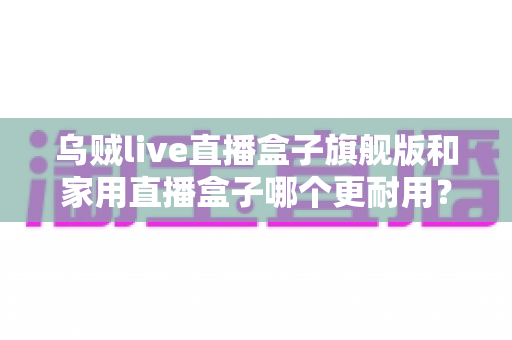 乌贼live直播盒子旗舰版和家用直播盒子哪个更耐用?深度解析助你选对设备 乌贼live直播盒子旗舰版和家用直播盒子哪个更耐用?深度解析助你选对设备