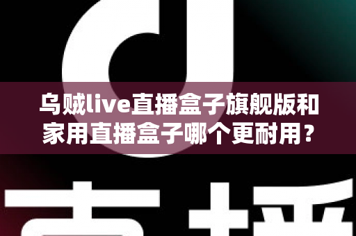 乌贼live直播盒子旗舰版和家用直播盒子哪个更耐用？深度解析助你选对设备
