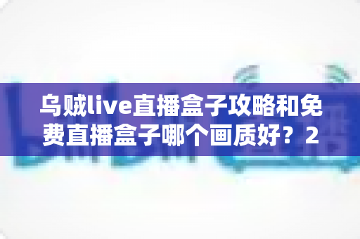 乌贼live直播盒子攻略和免费直播盒子哪个画质好？2025年最全使用指南与画质横评