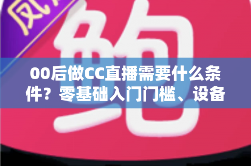 00后做CC直播需要什么条件?零基础入门门槛、设备清单与起号攻略全解析 00后做CC直播需要什么条件?零基础入门门槛、设备清单与起号攻略全解析