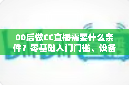 00后做CC直播需要什么条件?零基础入门门槛、设备清单与起号攻略全解析 00后做CC直播需要什么条件?零基础入门门槛、设备清单与起号攻略全解析
