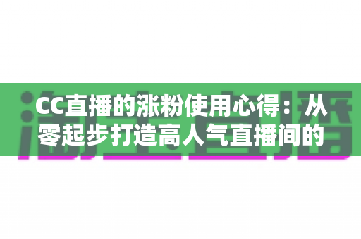 CC直播的涨粉使用心得：从零起步打造高人气直播间的全流程实战指南