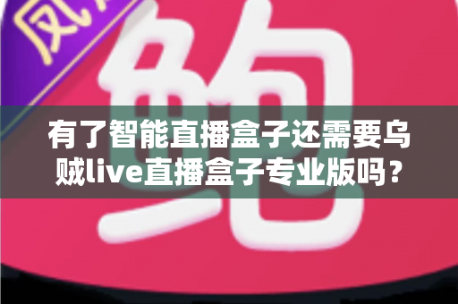 有了智能直播盒子还需要乌贼live直播盒子专业版吗？一篇讲透选型逻辑的实用指南