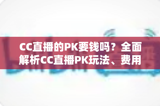 CC直播的PK要钱吗？全面解析CC直播PK玩法、费用明细与免费参与攻略