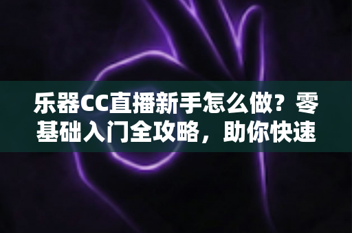 乐器CC直播新手怎么做？零基础入门全攻略，助你快速开启音乐主播之路