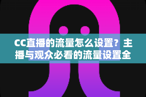CC直播的流量怎么设置?主播与观众必看的流量设置全攻略与优化技巧 CC直播的流量怎么设置?主播与观众必看的流量设置全攻略与优化技巧