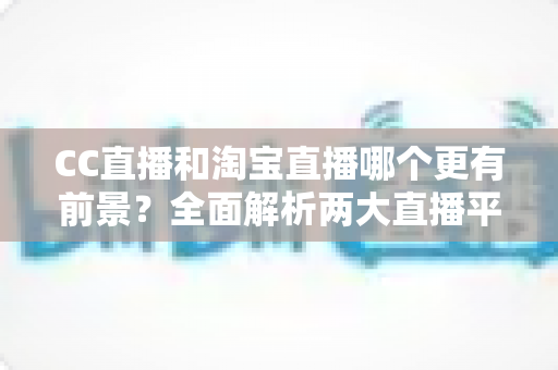 CC直播和淘宝直播哪个更有前景?全面解析两大直播平台的发展潜力与选择策略 CC直播和淘宝直播哪个更有前景?全面解析两大直播平台的发展潜力与选择策略
