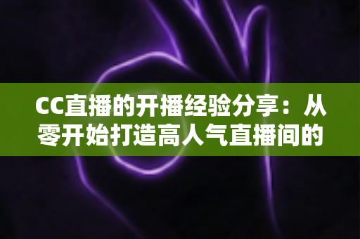CC直播的开播经验分享：从零开始打造高人气直播间的完整实战指南