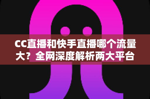 CC直播和快手直播哪个流量大?全网深度解析两大平台流量差异与主播选择指南 CC直播和快手直播哪个流量大?全网深度解析两大平台流量差异与主播选择指南
