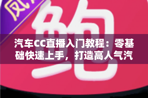 汽车CC直播入门教程：零基础快速上手，打造高人气汽车直播间的完整实战指南