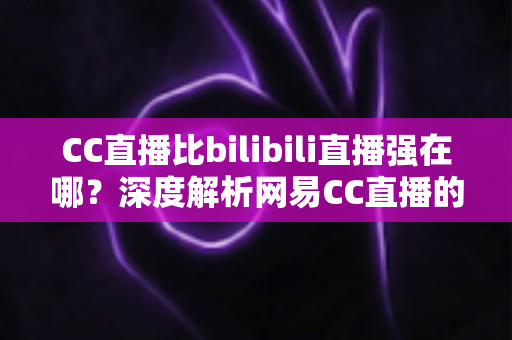 CC直播比bilibili直播强在哪?深度解析网易CC直播的五大核心优势 CC直播比bilibili直播强在哪?深度解析网易CC直播的五大核心优势
