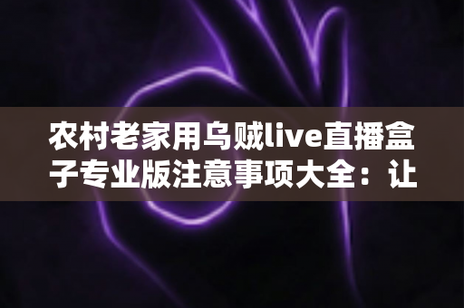 农村老家用乌贼live直播盒子专业版注意事项大全：让乡村直播稳定、清晰、更合规