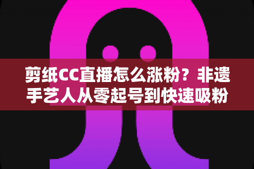 剪纸CC直播怎么涨粉？非遗手艺人从零起号到快速吸粉的实战运营全攻略