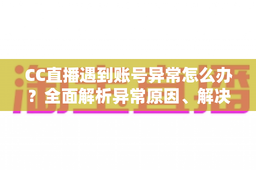 CC直播遇到账号异常怎么办？全面解析异常原因、解决步骤与预防技巧