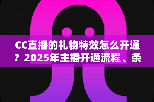 CC直播的礼物特效怎么开通?2025年主播开通流程、条件与运营技巧全解析 CC直播的礼物特效怎么开通?2025年主播开通流程、条件与运营技巧全解析