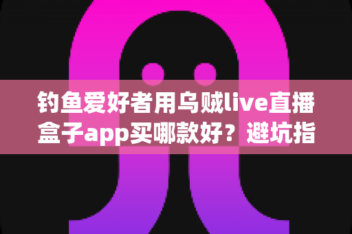 钓鱼爱好者用乌贼live直播盒子app买哪款好?避坑指南与选购全攻略一次讲透 钓鱼爱好者用乌贼live直播盒子app买哪款好?避坑指南与选购全攻略一次讲透