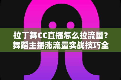 拉丁舞CC直播怎么拉流量？舞蹈主播涨流量实战技巧全解析