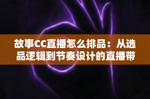 故事CC直播怎么排品:从选品逻辑到节奏设计的直播带货排品全攻略 故事CC直播怎么排品:从选品逻辑到节奏设计的直播带货排品全攻略