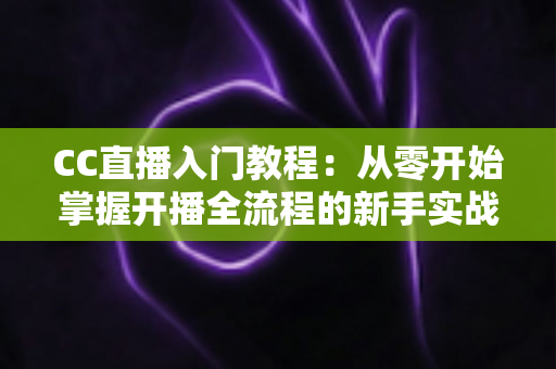 CC直播入门教程：从零开始掌握开播全流程的新手实战指南
