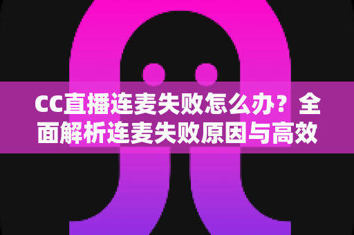 CC直播连麦失败怎么办？全面解析连麦失败原因与高效解决方法指南