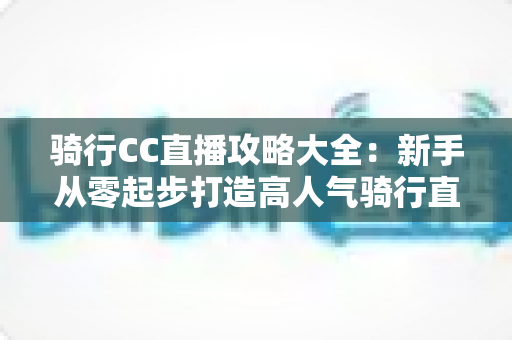 骑行CC直播攻略大全：新手从零起步打造高人气骑行直播间的实战指南