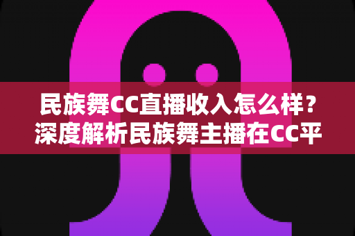 民族舞CC直播收入怎么样?深度解析民族舞主播在CC平台的真实收益与变现前景 民族舞CC直播收入怎么样?深度解析民族舞主播在CC平台的真实收益与变现前景