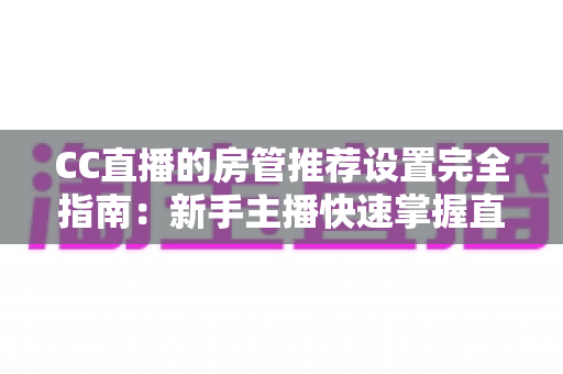 CC直播的房管推荐设置完全指南：新手主播快速掌握直播间管理黄金配置的实用教程