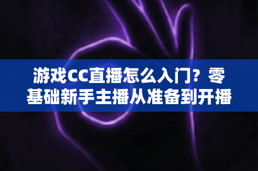 游戏CC直播怎么入门?零基础新手主播从准备到开播的完整实战指南 游戏CC直播怎么入门?零基础新手主播从准备到开播的完整实战指南