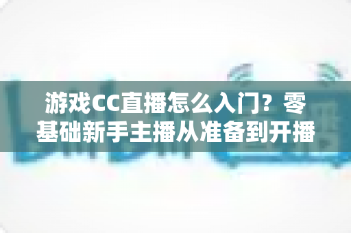 游戏CC直播怎么入门?零基础新手主播从准备到开播的完整实战指南 游戏CC直播怎么入门?零基础新手主播从准备到开播的完整实战指南