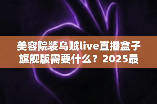 美容院装乌贼live直播盒子旗舰版需要什么?2025最新安装条件、设备清单与准备攻略全解析 美容院装乌贼live直播盒子旗舰版需要什么?2025最新安装条件、设备清单与准备攻略全解析