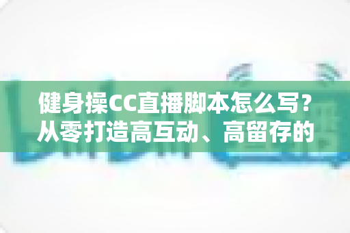 健身操CC直播脚本怎么写?从零打造高互动、高留存的直播带货与教学全流程指南 健身操CC直播脚本怎么写?从零打造高互动、高留存的直播带货与教学全流程指南