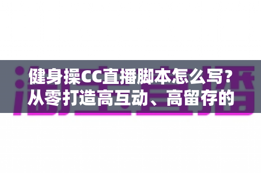 健身操CC直播脚本怎么写?从零打造高互动、高留存的直播带货与教学全流程指南 健身操CC直播脚本怎么写?从零打造高互动、高留存的直播带货与教学全流程指南