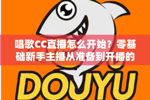 唱歌CC直播怎么开始？零基础新手主播从准备到开播的完整实战指南