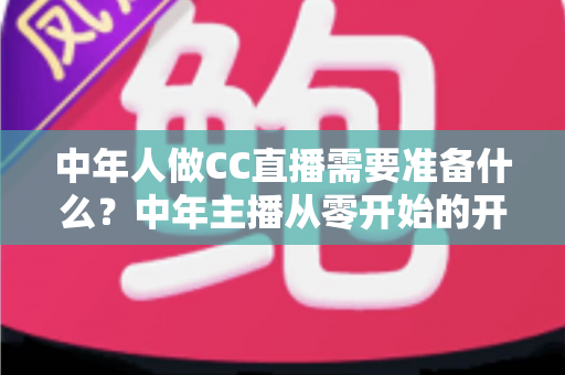 中年人做CC直播需要准备什么?中年主播从零开始的开播全攻略 中年人做CC直播需要准备什么?中年主播从零开始的开播全攻略