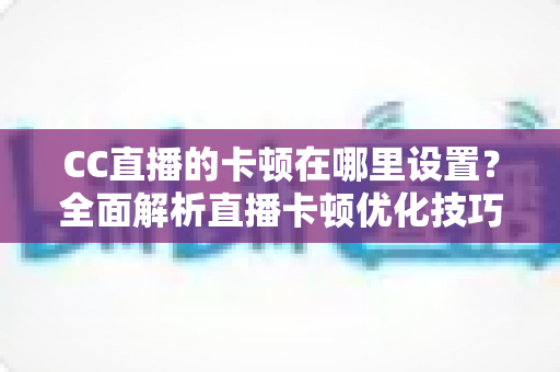 CC直播的卡顿在哪里设置？全面解析直播卡顿优化技巧与参数调整指南