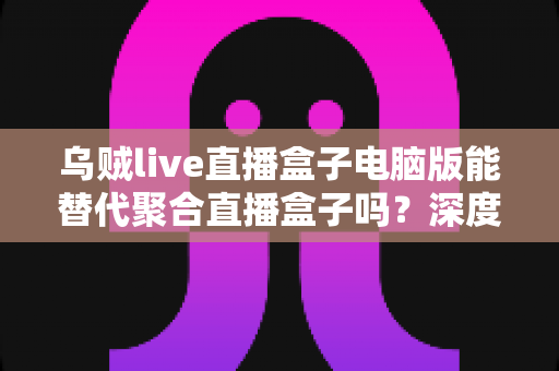 乌贼live直播盒子电脑版能替代聚合直播盒子吗?深度对比分析与实用指南 乌贼live直播盒子电脑版能替代聚合直播盒子吗?深度对比分析与实用指南