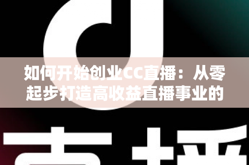 如何开始创业CC直播：从零起步打造高收益直播事业的完整实战指南