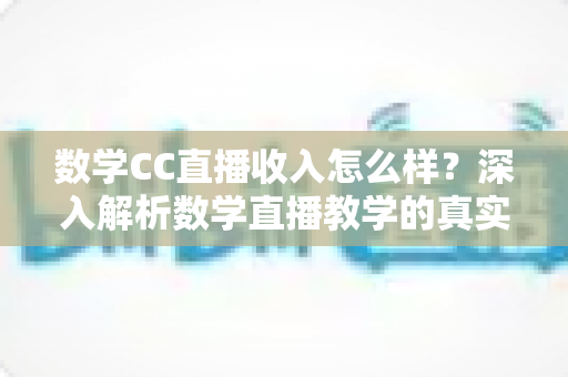数学CC直播收入怎么样？深入解析数学直播教学的真实收入水平与赚钱技巧