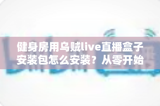 健身房用乌贼live直播盒子安装包怎么安装？从零开始的完整安装与使用教程